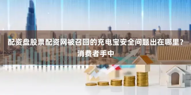 配资盘股票配资网被召回的充电宝安全问题出在哪里？消费者手中