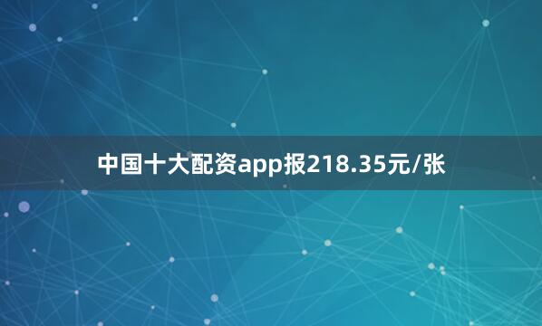中国十大配资app报218.35元/张