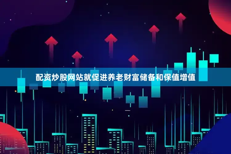 配资炒股网站就促进养老财富储备和保值增值