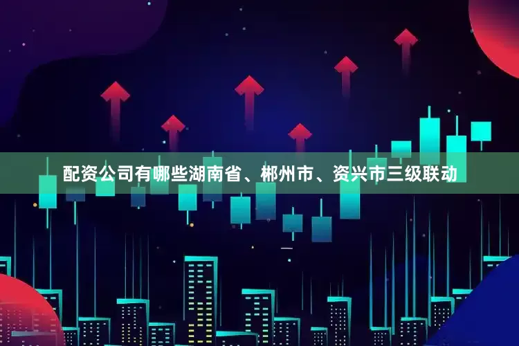 配资公司有哪些湖南省、郴州市、资兴市三级联动