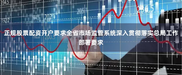 正规股票配资开户要求全省市场监管系统深入贯彻落实总局工作部署要求