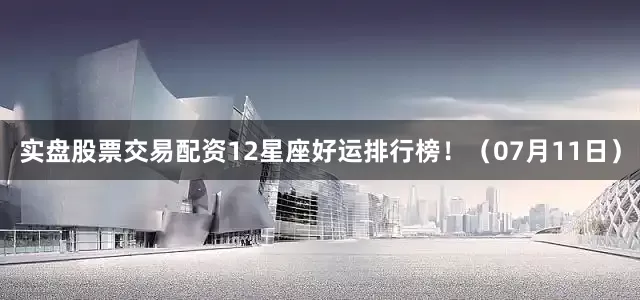 实盘股票交易配资12星座好运排行榜！（07月11日）