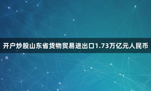 开户炒股山东省货物贸易进出口1.73万亿元人民币