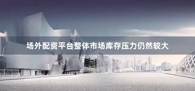 场外配资平台整体市场库存压力仍然较大