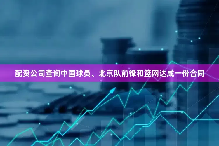 配资公司查询中国球员、北京队前锋和篮网达成一份合同